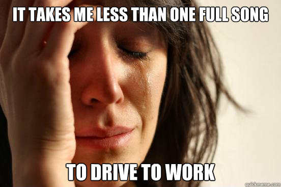 It takes me less than one full song To drive to work  First World Problems