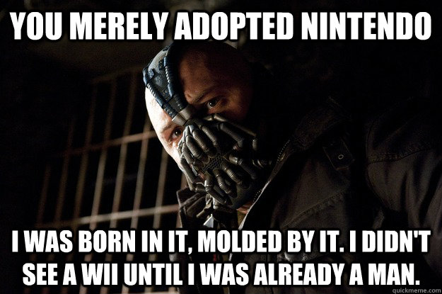 You merely adopted Nintendo I was born in it, molded by it. I didn't see a wii until i was already a man.  Angry Bane