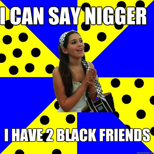 I can say nigger I have 2 black friends  Sheltered Suburban Kid