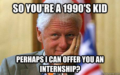 So you're a 1990's kid perhaps I can offer you an internship?  Bill thinking
