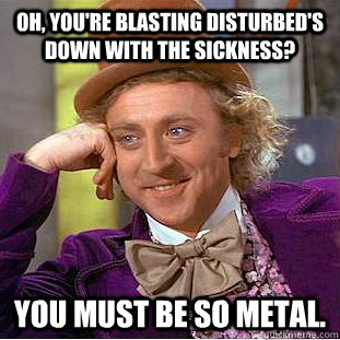Oh, you're blasting Disturbed's down with the sickness? You must be so metal. - Oh, you're blasting Disturbed's down with the sickness? You must be so metal.  Creepy Wonka