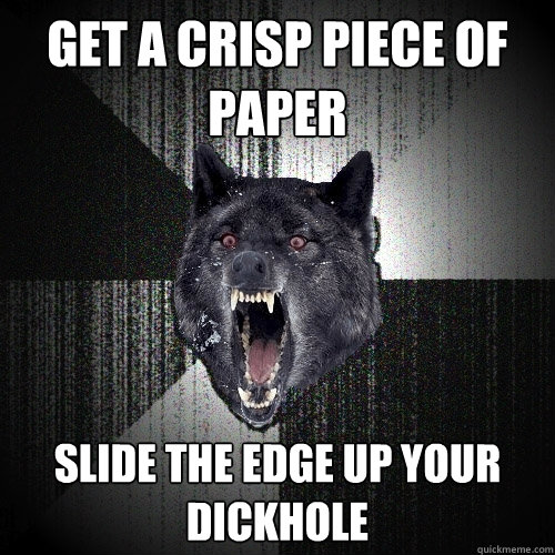 Get a crisp piece of paper slide the edge up your dickhole  Insanity Wolf