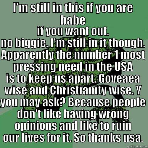 I'M STILL IN THIS IF YOU ARE BABE IF YOU WANT OUT. NO BIGGIE. I'M STILL IN IT THOUGH. APPARENTLY THE NUMBER 1 MOST PRESSING NEED IN THE USA IS TO KEEP US APART. GOVEAEA WISE AND CHRISTIANITY WISE. Y YOU MAY ASK? BECAUSE PEOPLE DON'T LIKE HAVING WRONG OPINIONS AND LIKE TO RUIN OUR LIVES FO Philosoraptor