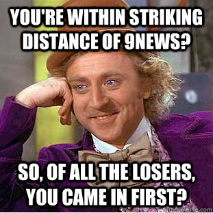 You're within striking distance of 9NEWS? So, of all the losers, you came in first?  Condescending Wonka