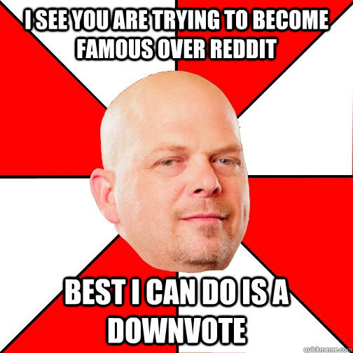 I see you are trying to become famous over reddit best i can do is a downvote  Pawn Star
