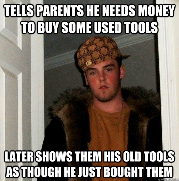 tells parents he needs money to buy some used tools later Shows them his old tools as though he just bought them  Scumbag Steve