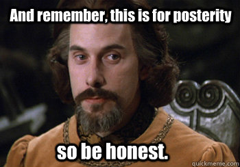 And remember, this is for posterity so be honest. - And remember, this is for posterity so be honest.  Count Rugen