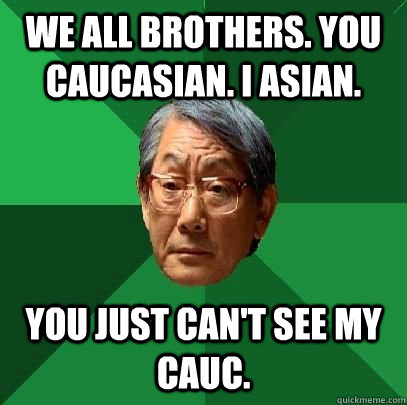 we all brothers. you caucasian. I asian. you just can't see my cauc.  ASIAN FATHER