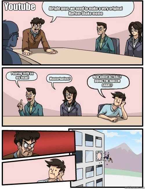 Alright guys, we need to make a very original Harlem Shake meme Pouring milk on 
my head! Masturbation? How about ACTUALLY DOING THE HARLEM SHAKE? Youtube - Alright guys, we need to make a very original Harlem Shake meme Pouring milk on 
my head! Masturbation? How about ACTUALLY DOING THE HARLEM SHAKE? Youtube  Boardroom Suggestion