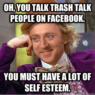 Oh, you talk trash talk people on Facebook.  You must have a lot of self esteem. - Oh, you talk trash talk people on Facebook.  You must have a lot of self esteem.  Condescending Wonka