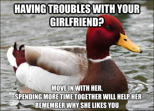 having troubles with your girlfriend? move in with her.
  Spending more time together will help her remember why she likes you   Malicious Advice Mallard