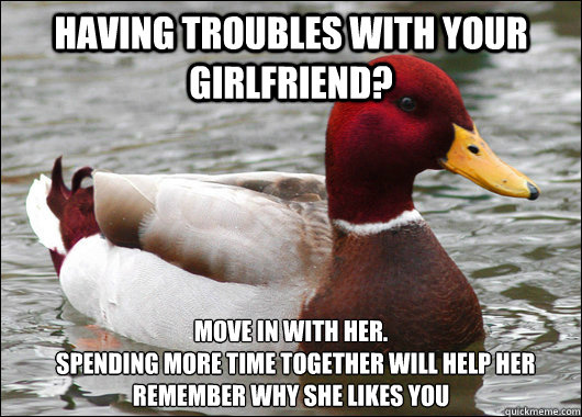 having troubles with your girlfriend? move in with her.
  Spending more time together will help her remember why she likes you  - having troubles with your girlfriend? move in with her.
  Spending more time together will help her remember why she likes you   Malicious Advice Mallard
