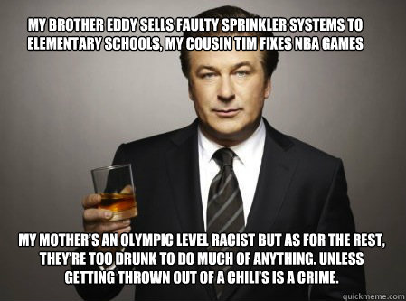 My brother Eddy sells faulty sprinkler systems to elementary schools, my cousin Tim fixes NBA games my mother’s an Olympic level racist but as for the rest, they’re too drunk to do much of anything. Unless getting thrown out of a Chili’s - My brother Eddy sells faulty sprinkler systems to elementary schools, my cousin Tim fixes NBA games my mother’s an Olympic level racist but as for the rest, they’re too drunk to do much of anything. Unless getting thrown out of a Chili’s  Irish Family