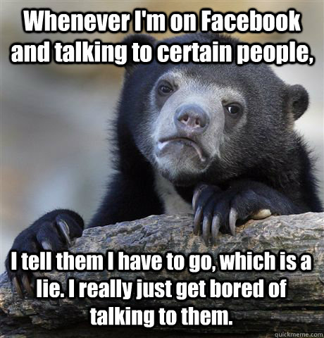 Whenever I'm on Facebook and talking to certain people, I tell them I have to go, which is a lie. I really just get bored of talking to them.  Confession Bear