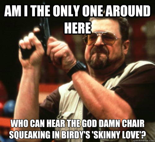 Am i the only one around here WHO can hear the god damn chair squeaking in birdy's 'skinny love'? - Am i the only one around here WHO can hear the god damn chair squeaking in birdy's 'skinny love'?  Am I The Only One Around Here