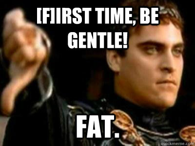 [f]irst time, be gentle! Fat.  Downvoting Roman