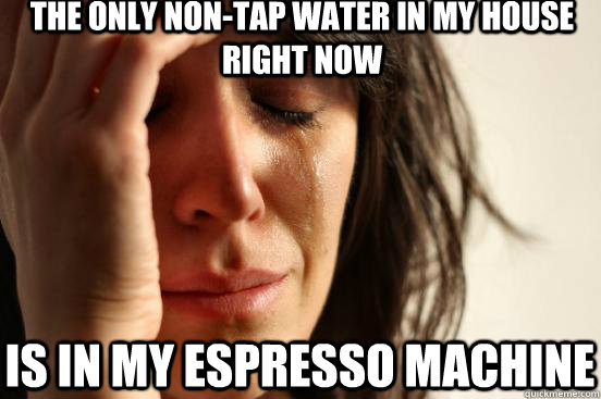the only non-tap water in my house right now is in my espresso machine  First World Problems
