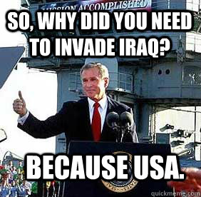 So, Why did you need to invade iraq? Because USA.  Bush MISSION ACCOMPLISHED