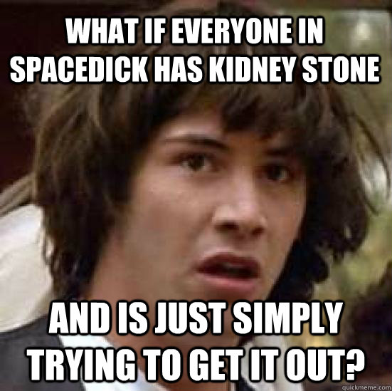 What if everyone in spacedick has kidney stone and is just simply trying to get it out?  conspiracy keanu