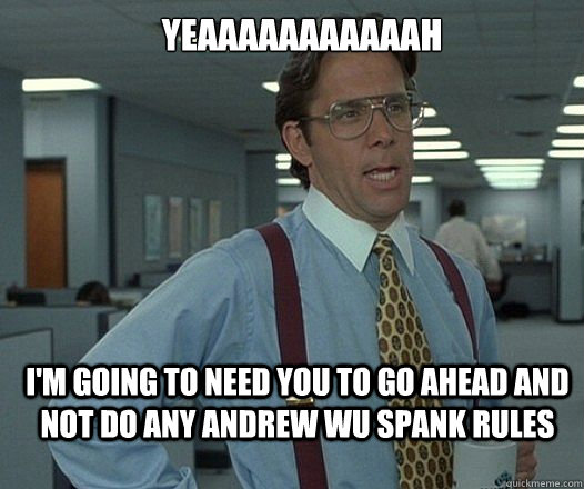 YEAAAAAAAAAAAH I'M GOING TO NEED YOU to go ahead and not do any andrew wu spank rules  Lumbergh
