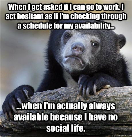 When I get asked if I can go to work, I act hesitant as if I'm checking through a schedule for my availability... ...when I'm actually always available because I have no social life.  Confession Bear