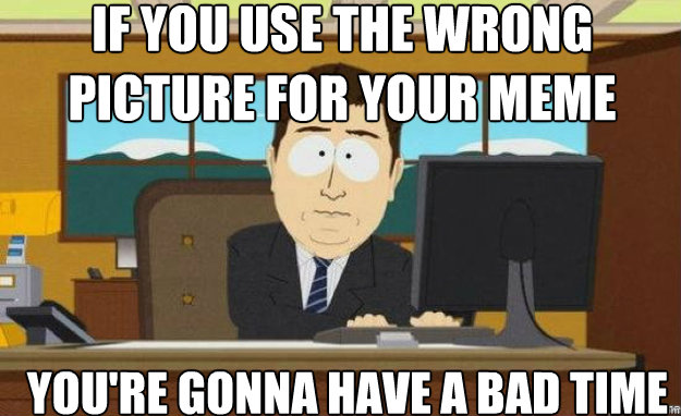 If you use the wrong picture for your meme You're gonna have a bad time  aaaand its gone