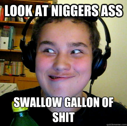 look at niggers ass swallow gallon of shit
 - look at niggers ass swallow gallon of shit
  Aneragisawesome