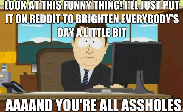 Look at this funny thing! I'll just put it on Reddit to brighten everybody's day a little bit AAAAND you're all assholes  aaaand its gone