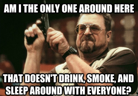 Am I the only one around here that doesn't drink, smoke, and sleep around with everyone? - Am I the only one around here that doesn't drink, smoke, and sleep around with everyone?  Am I the only one