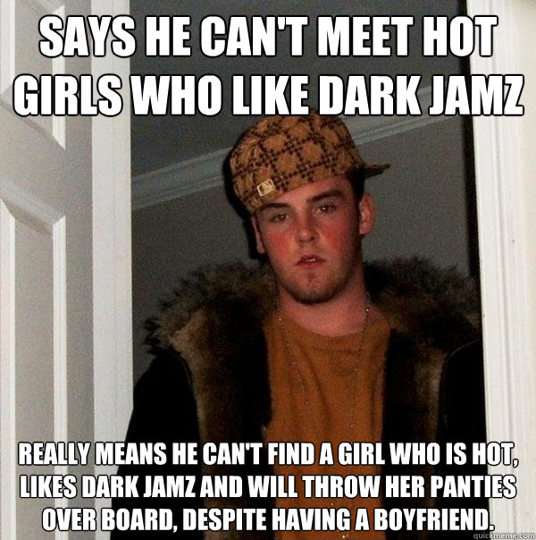 Says he can't meet hot girls who like dark jamz Really means he can't find a girl who is hot, likes dark jamz and will throw her panties over board, despite having a boyfriend.  - Says he can't meet hot girls who like dark jamz Really means he can't find a girl who is hot, likes dark jamz and will throw her panties over board, despite having a boyfriend.   Scumbag Steve