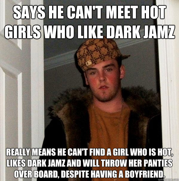 Says he can't meet hot girls who like dark jamz Really means he can't find a girl who is hot, likes dark jamz and will throw her panties over board, despite having a boyfriend.   Scumbag Steve