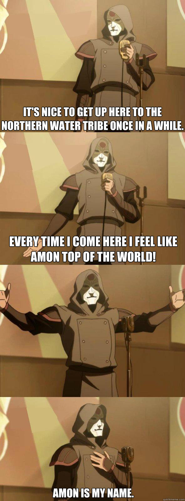 It's nice to get up here to the northern water tribe once in a while.  Every time I come here I feel like Amon top of the world! Amon is my name. - It's nice to get up here to the northern water tribe once in a while.  Every time I come here I feel like Amon top of the world! Amon is my name.  Bad Joke Amon