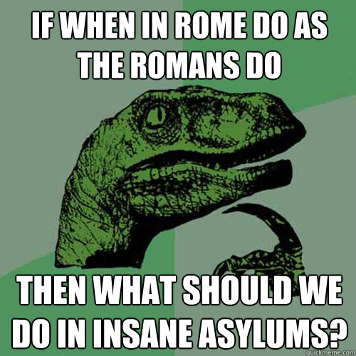 If when in Rome do as the Romans do Then what should we do in insane asylums?  Philosoraptor