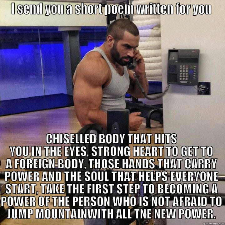 I SEND YOU A SHORT POEM WRITTEN FOR YOU CHISELLED BODY THAT HITS YOU IN THE EYES, STRONG HEART TO GET TO A FOREIGN BODY, THOSE HANDS THAT CARRY POWER AND THE SOUL THAT HELPS EVERYONE START, TAKE THE FIRST STEP TO BECOMING A POWER OF THE PERSON WHO IS NOT AFRAID TO JUMP MOUNTAINWITH ALL TNE NEW  Misc