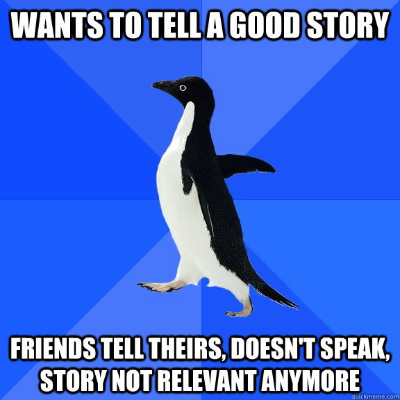 Wants to tell a good story friends tell theirs, doesn't speak, story not relevant anymore  Socially Awkward Penguin