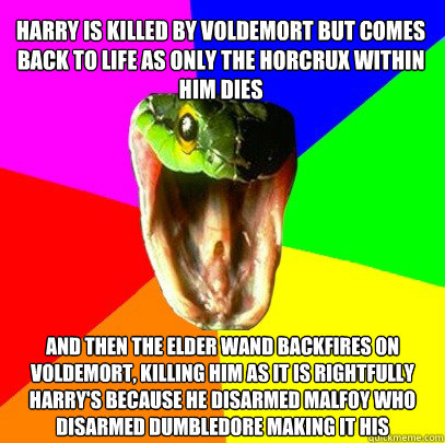 and then the elder wand backfires on voldemort, killing him as it is rightfully harry's because he disarmed malfoy who disarmed dumbledore making it his Harry is killed by voldemort but comes back to life as only the horcrux within him dies  Spoiler Snake