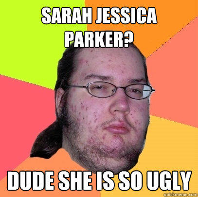 Sarah Jessica Parker? Dude she is so ugly  