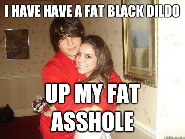 I have have a fat black dildo Up my fat asshole  