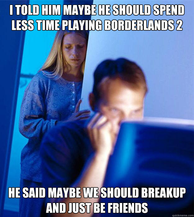I told him maybe he should spend less time playing borderlands 2
 he said maybe we should breakup and just be friends   Redditors Wife