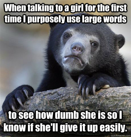 When talking to a girl for the first time I purposely use large words  to see how dumb she is so I know if she'll give it up easily.  Confession Bear