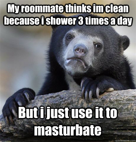 My roommate thinks im clean because i shower 3 times a day But i just use it to masturbate  Confession Bear