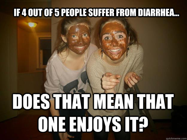 If 4 out of 5 people SUFFER from diarrhea... does that mean that one enjoys it?  Diarrhea face