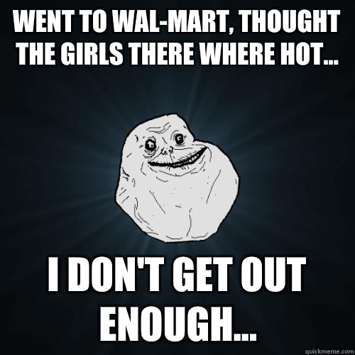 went to wal-mart, thought the girls there where hot... I don't get out enough...  Forever Alone