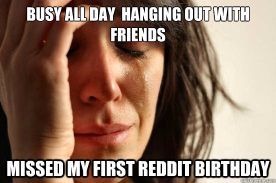 Busy all day  hanging out with friends Missed my first Reddit birthday  First World Problems