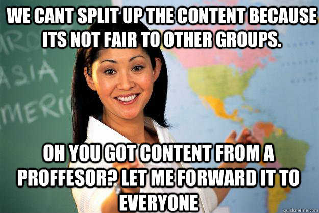 We cant split up the content because its not fair to other groups. Oh you got content from a proffesor? Let me forward it to everyone  Unhelpful High School Teacher