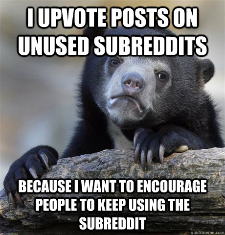 I upvote posts on unused subreddits because i want to encourage people to keep using the subreddit  Confession Bear