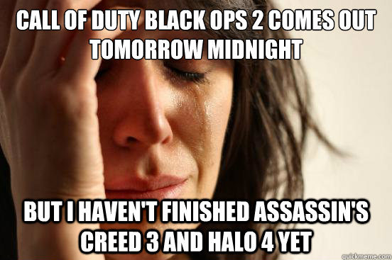 call of duty black ops 2 comes out tomorrow midnight but i haven't finished assassin's creed 3 and halo 4 yet  First World Problems
