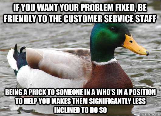 If you want your problem fixed, be friendly to the customer service staff Being a prick to someone in a who's in a position to help you makes them signifigantly less inclined to do so - If you want your problem fixed, be friendly to the customer service staff Being a prick to someone in a who's in a position to help you makes them signifigantly less inclined to do so  Actual Advice Mallard