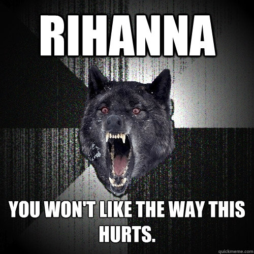 Rihanna you won't like the way this hurts.  Insanity Wolf