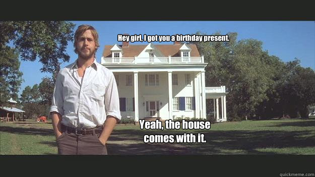 Hey girl, I got you a birthday present. Yeah, the house comes with it. - Hey girl, I got you a birthday present. Yeah, the house comes with it.  Ryan Gosling